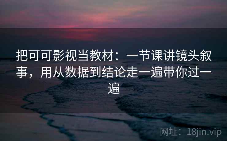 把可可影视当教材：一节课讲镜头叙事，用从数据到结论走一遍带你过一遍