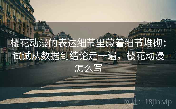 樱花动漫的表达细节里藏着细节堆砌：试试从数据到结论走一遍，樱花动漫怎么写