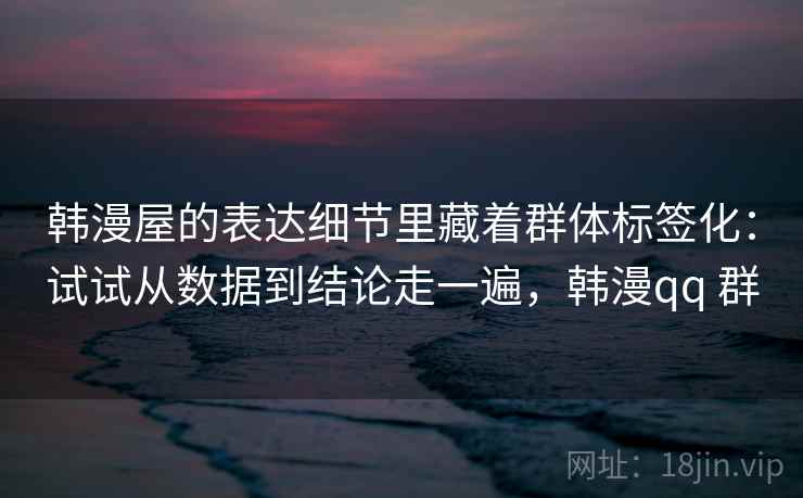 韩漫屋的表达细节里藏着群体标签化：试试从数据到结论走一遍，韩漫qq 群